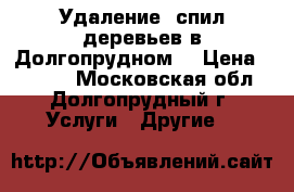 Удаление, спил деревьев в Долгопрудном. › Цена ­ 1 500 - Московская обл., Долгопрудный г. Услуги » Другие   